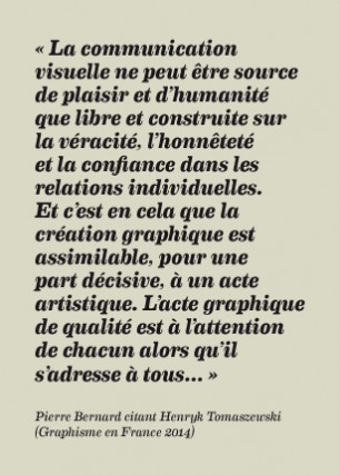 « La communication visuelle ne peut être source de plaisir et d’humanité que libre et construite sur la véracité, l’honnêteté et la confiance dans les relations individuelles. Et c’est en cela que la création graphique est assimilable, pour une part décisive, à un acte artistique. L’acte graphique de qualité est à l’attention de chacun alors qu’il s’adresse à tous… »
Pierre Bernard citant Henryk Tomaszewski (Graphisme en France 2014)